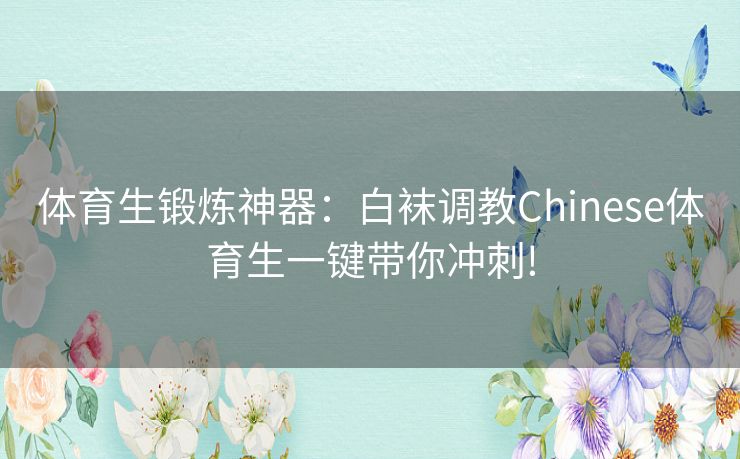 体育生锻炼神器：白袜调教Chinese体育生一键带你冲刺!