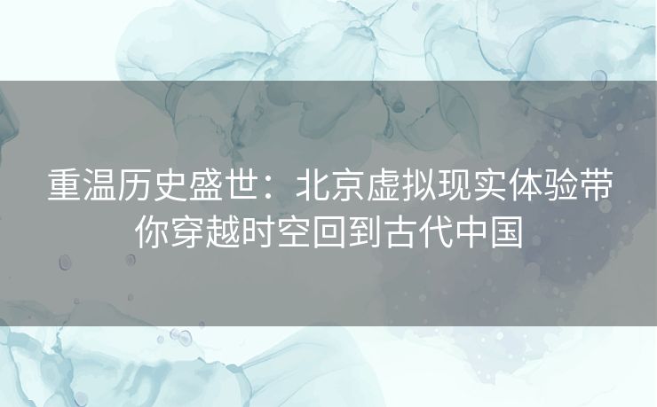 重温历史盛世：北京虚拟现实体验带你穿越时空回到古代中国