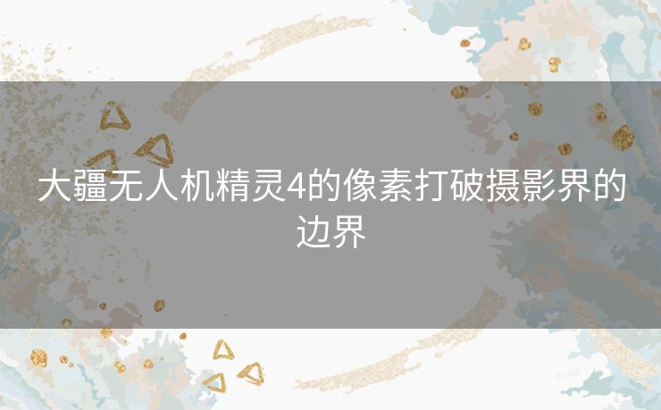 大疆无人机精灵4的像素打破摄影界的边界