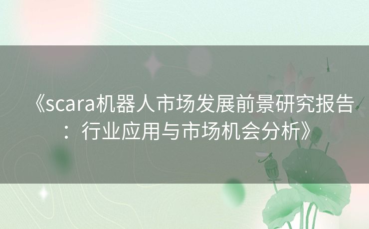 《scara机器人市场发展前景研究报告：行业应用与市场机会分析》