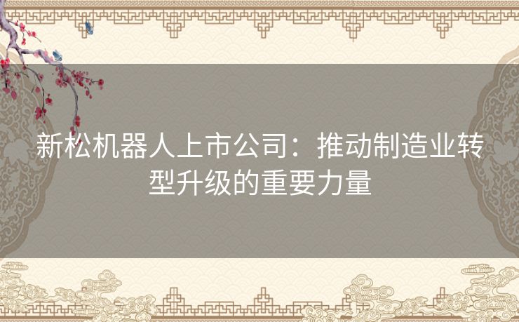 新松机器人上市公司：推动制造业转型升级的重要力量