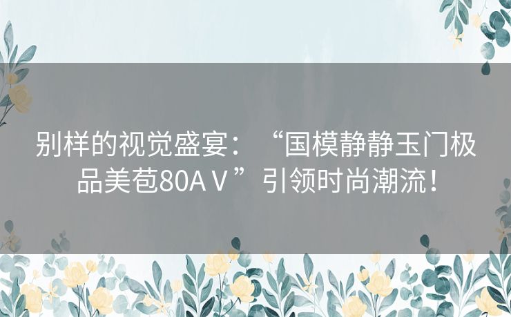 别样的视觉盛宴：“国模静静玉门极品美苞80AⅤ”引领时尚潮流！