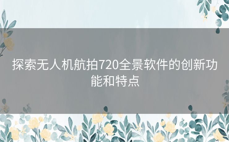 探索无人机航拍720全景软件的创新功能和特点