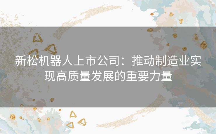 新松机器人上市公司：推动制造业实现高质量发展的重要力量