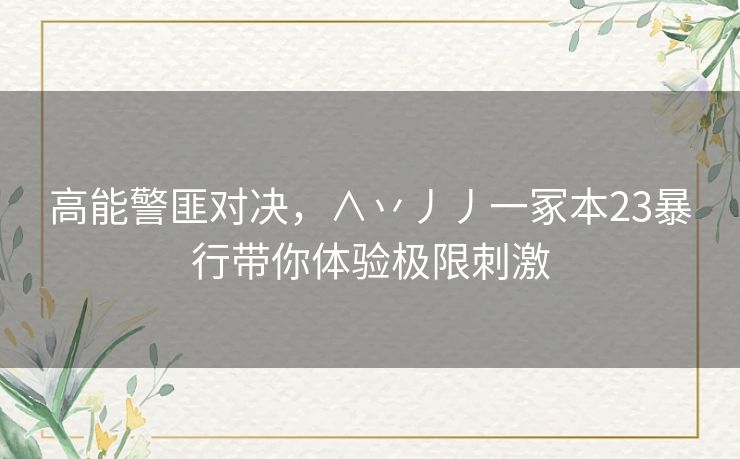 高能警匪对决，∧丷丿丿一冢本23暴行带你体验极限刺激