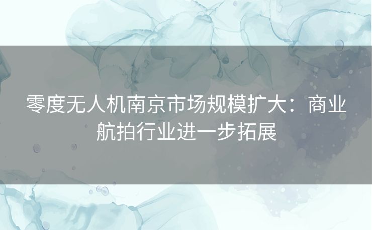 零度无人机南京市场规模扩大：商业航拍行业进一步拓展