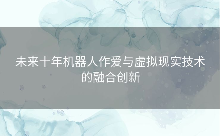 未来十年机器人作爱与虚拟现实技术的融合创新