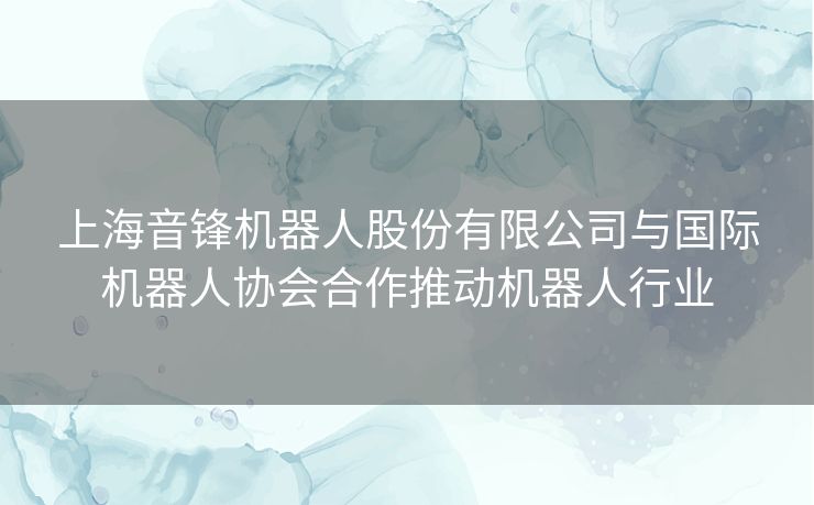 上海音锋机器人股份有限公司与国际机器人协会合作推动机器人行业