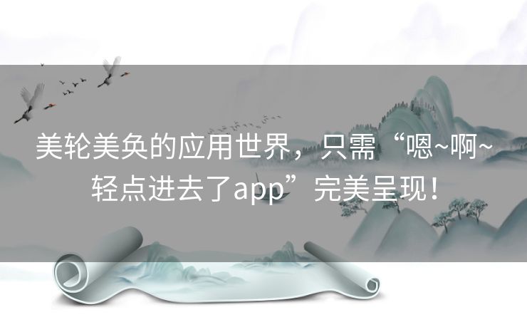 美轮美奂的应用世界，只需“嗯~啊~轻点进去了app”完美呈现！