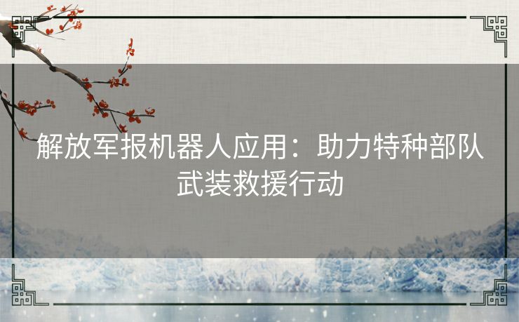 解放军报机器人应用：助力特种部队武装救援行动