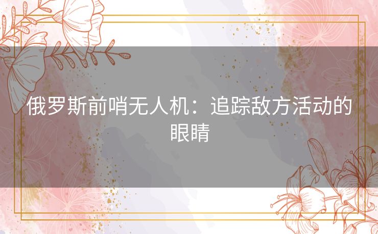 俄罗斯前哨无人机：追踪敌方活动的眼睛