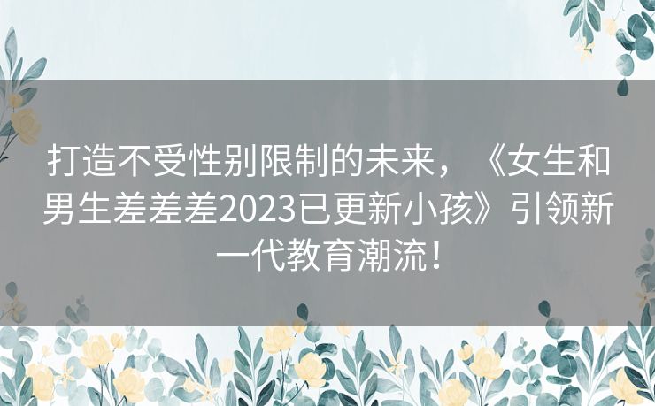 打造不受性别限制的未来，《女生和男生差差差2023已更新小孩》引领新一代教育潮流！