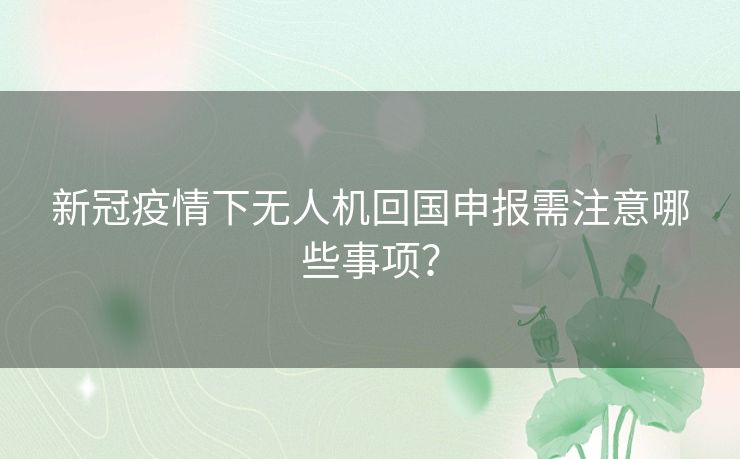 新冠疫情下无人机回国申报需注意哪些事项？