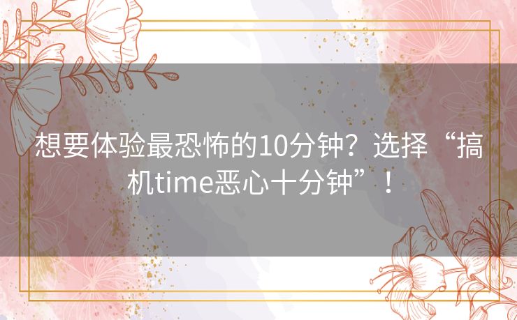 想要体验最恐怖的10分钟？选择“搞机time恶心十分钟”！