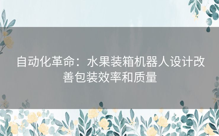 自动化革命：水果装箱机器人设计改善包装效率和质量