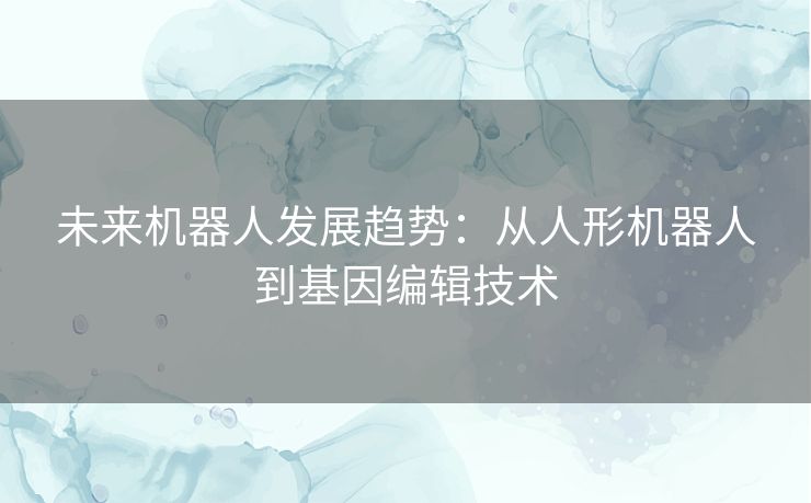 未来机器人发展趋势：从人形机器人到基因编辑技术