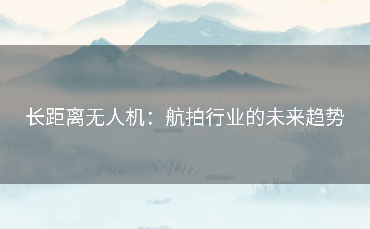 长距离无人机：航拍行业的未来趋势