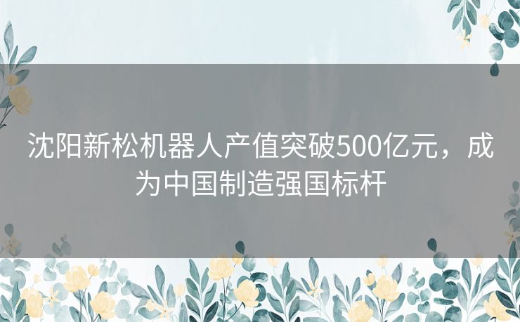 沈阳新松机器人产值突破500亿元，成为中国制造强国标杆