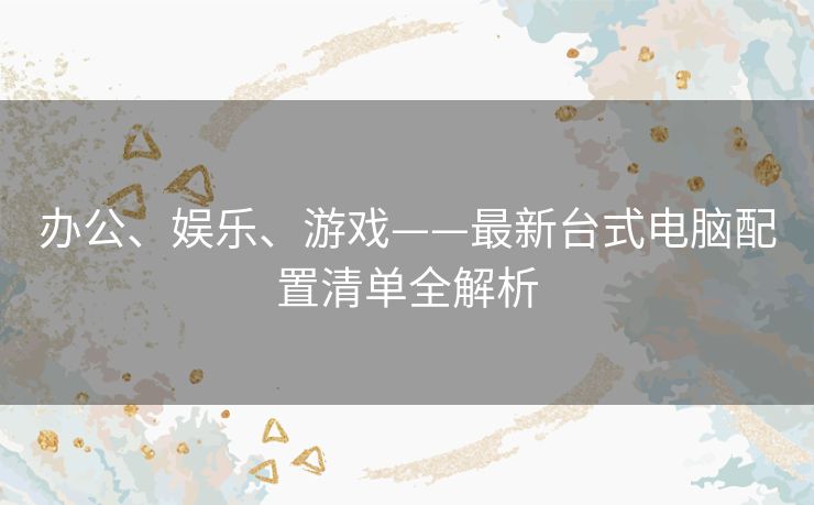 办公、娱乐、游戏——最新台式电脑配置清单全解析