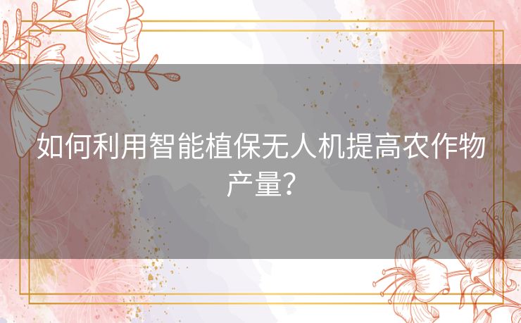 如何利用智能植保无人机提高农作物产量？