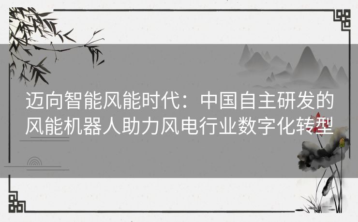 迈向智能风能时代：中国自主研发的风能机器人助力风电行业数字化转型