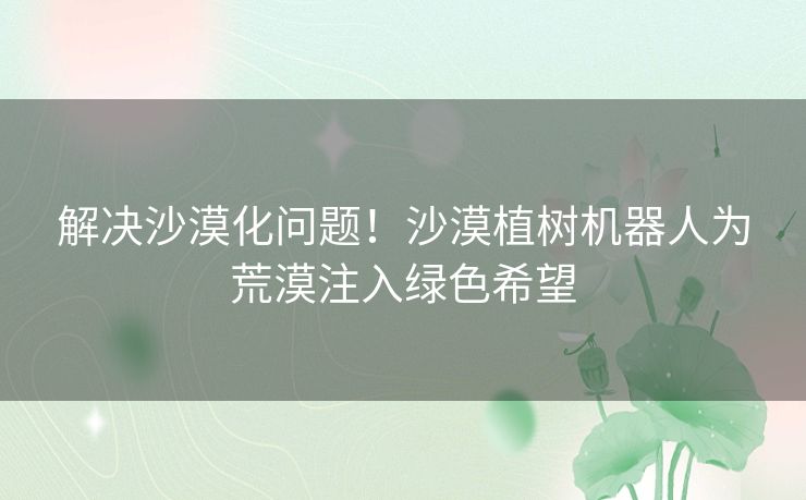 解决沙漠化问题！沙漠植树机器人为荒漠注入绿色希望