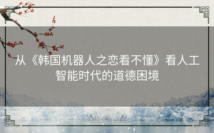 从《韩国机器人之恋看不懂》看人工智能时代的道德困境