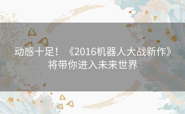 动感十足！《2016机器人大战新作》将带你进入未来世界