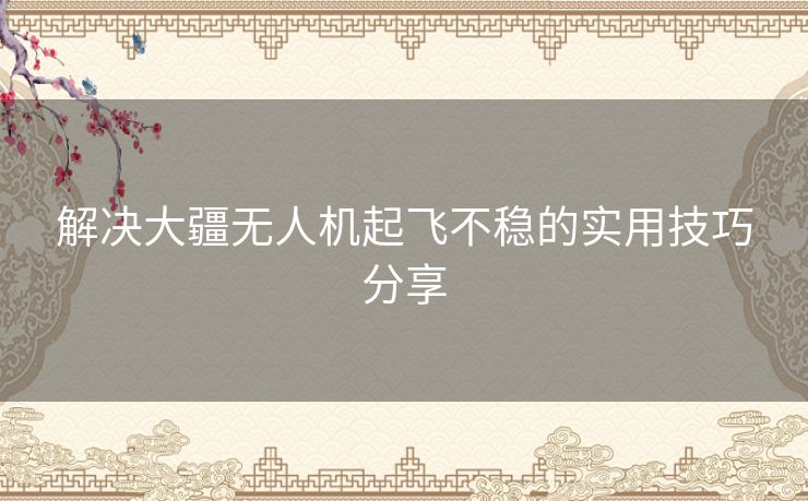 解决大疆无人机起飞不稳的实用技巧分享