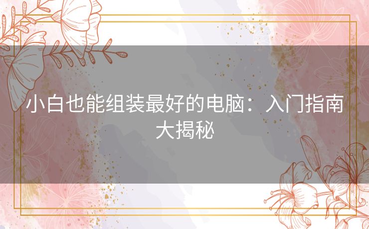 小白也能组装最好的电脑：入门指南大揭秘