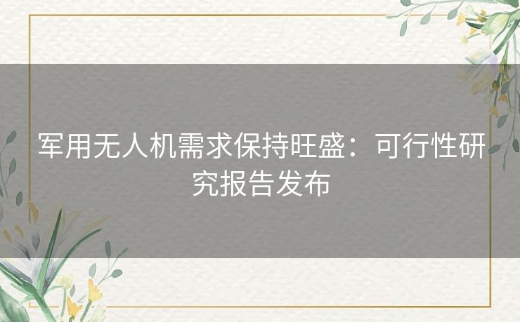 军用无人机需求保持旺盛：可行性研究报告发布