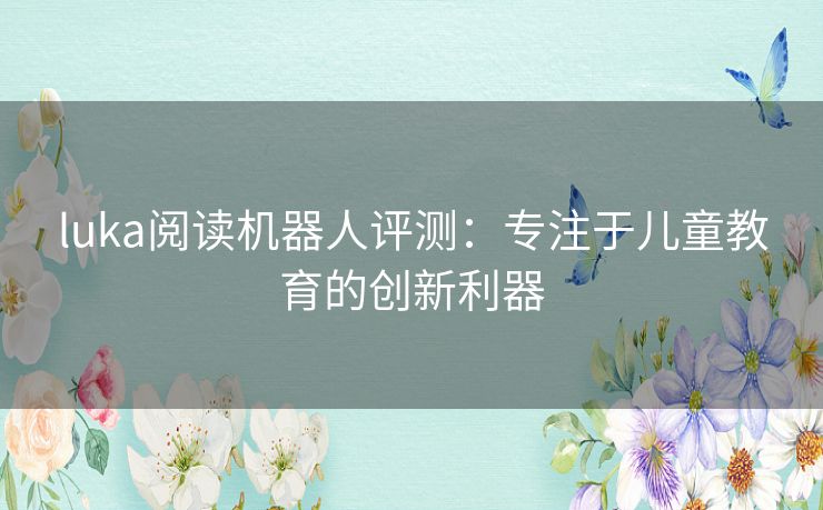 luka阅读机器人评测：专注于儿童教育的创新利器