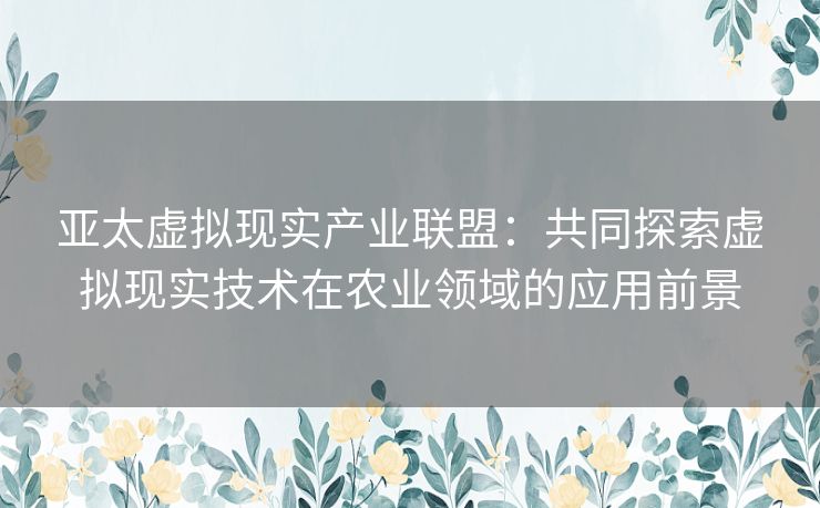 亚太虚拟现实产业联盟：共同探索虚拟现实技术在农业领域的应用前景