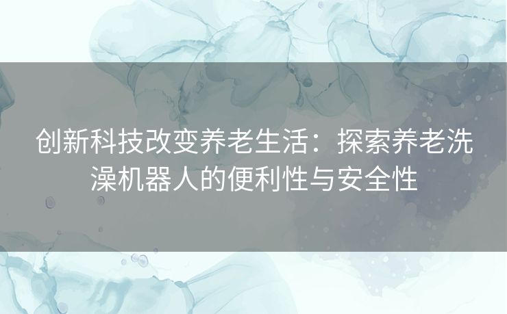 创新科技改变养老生活：探索养老洗澡机器人的便利性与安全性