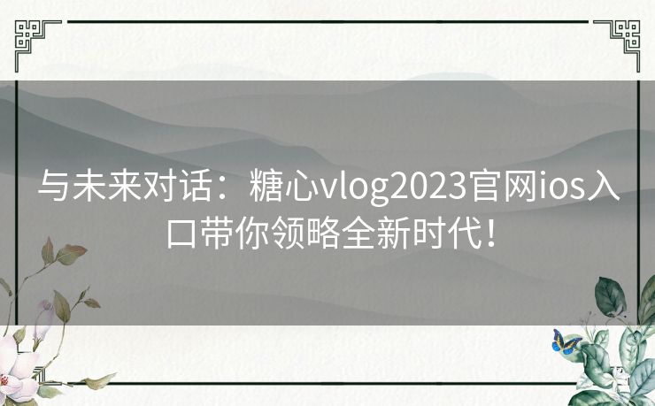 与未来对话：糖心vlog2023官网ios入口带你领略全新时代！