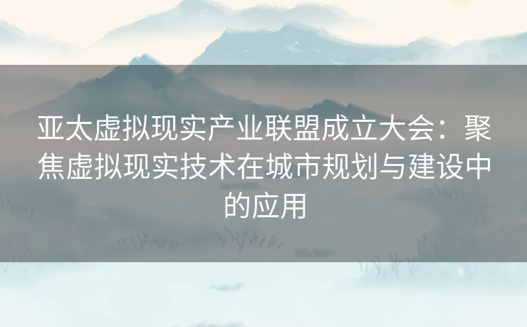 亚太虚拟现实产业联盟成立大会：聚焦虚拟现实技术在城市规划与建设中的应用