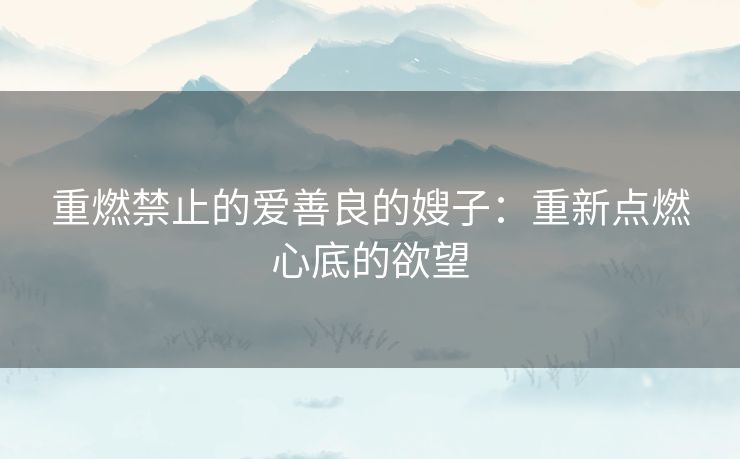 重燃禁止的爱善良的嫂子：重新点燃心底的欲望