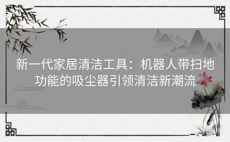 新一代家居清洁工具：机器人带扫地功能的吸尘器引领清洁新潮流