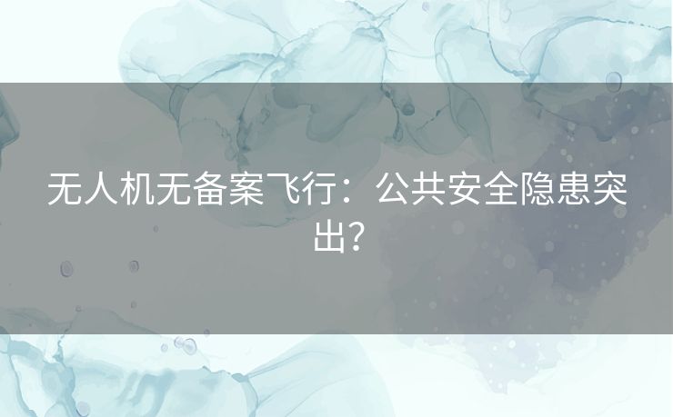 无人机无备案飞行：公共安全隐患突出？