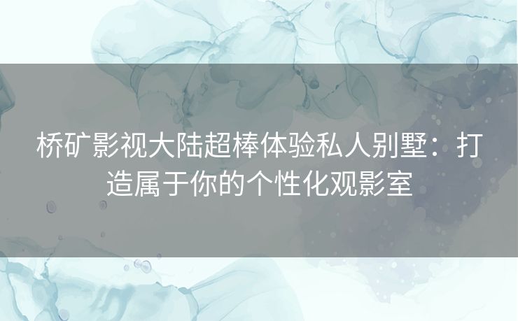 桥矿影视大陆超棒体验私人别墅：打造属于你的个性化观影室