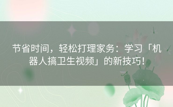 节省时间，轻松打理家务：学习「机器人搞卫生视频」的新技巧！