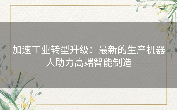 加速工业转型升级：最新的生产机器人助力高端智能制造