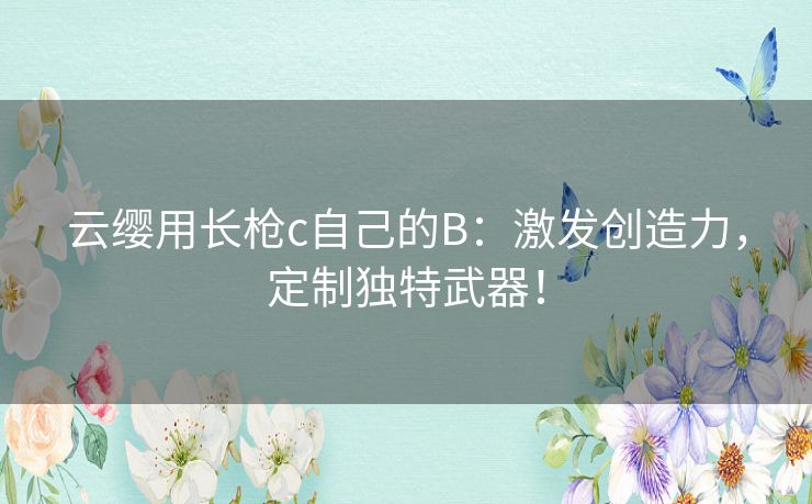 云缨用长枪c自己的B：激发创造力，定制独特武器！