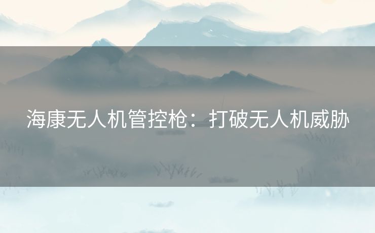 海康无人机管控枪：打破无人机威胁