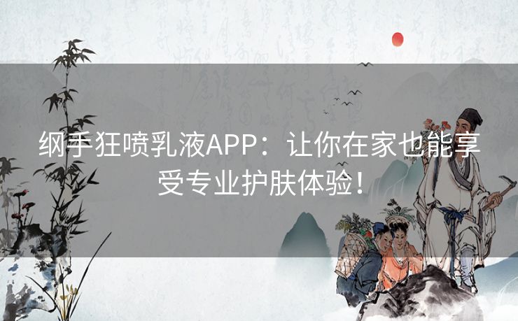 纲手狂喷乳液APP：让你在家也能享受专业护肤体验！