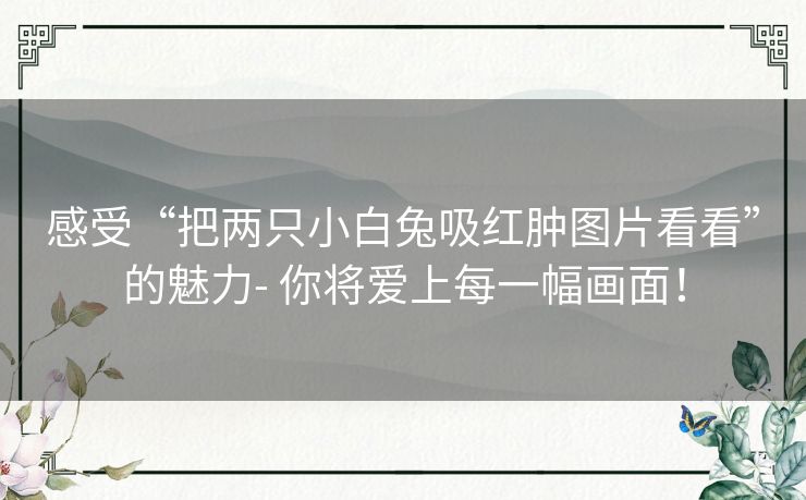 感受“把两只小白兔吸红肿图片看看”的魅力- 你将爱上每一幅画面！