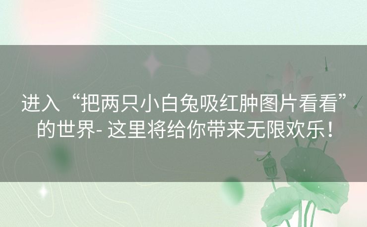 进入“把两只小白兔吸红肿图片看看”的世界- 这里将给你带来无限欢乐！