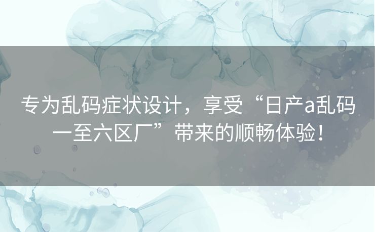 专为乱码症状设计，享受“日产a乱码一至六区厂”带来的顺畅体验！