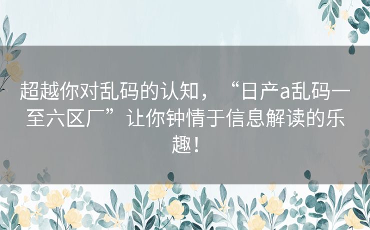 超越你对乱码的认知，“日产a乱码一至六区厂”让你钟情于信息解读的乐趣！