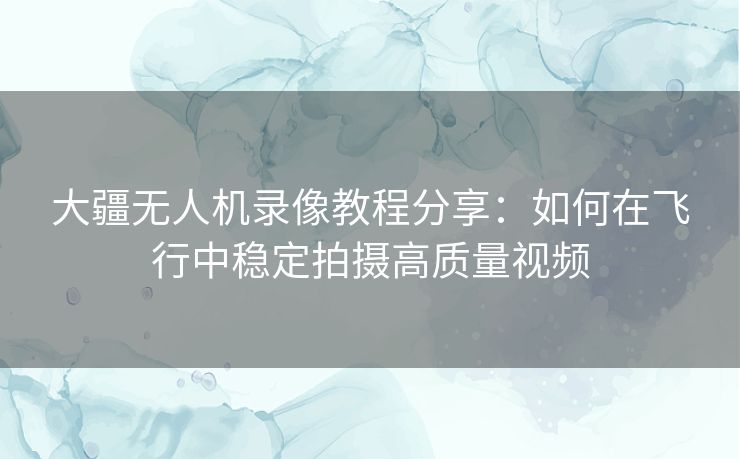 大疆无人机录像教程分享：如何在飞行中稳定拍摄高质量视频